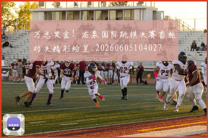 万总奖金！龙泉国际跳棋决赛首轮对决精彩纷呈_20260605104027