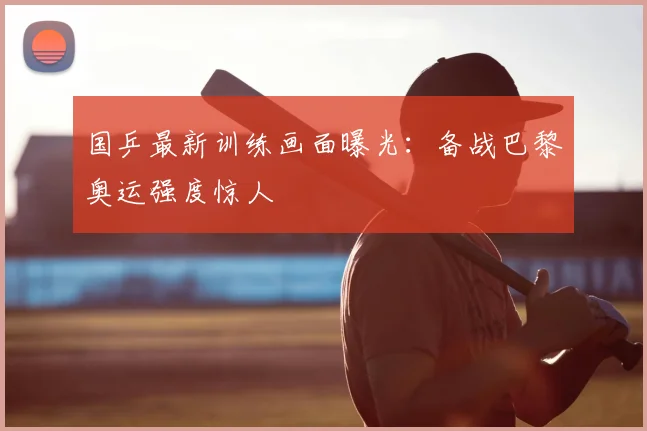 国乒最新训练画面曝光：备战巴黎奥运强度惊人