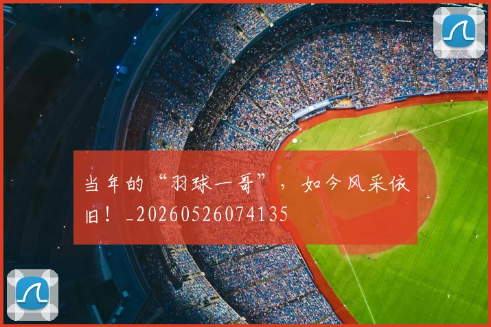 当年的“羽球一哥”,如今风采依旧!_20260526074135