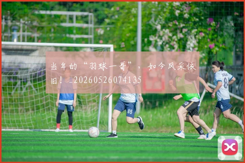 当年的“羽球一哥”，如今风采依旧！_20260526074135