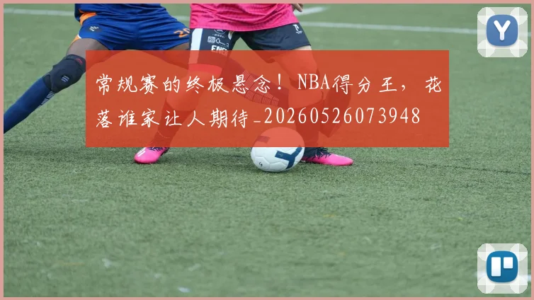 常规赛的终极悬念!NBA得分王,花落谁家让人期待_20260526073948