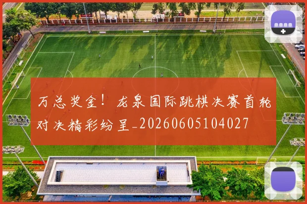 万总奖金!龙泉国际跳棋决赛首轮对决精彩纷呈_20260605104027