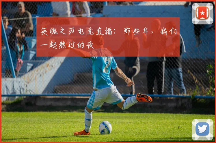 英魂之刃电竞直播:那些年,我们一起熬过的夜
