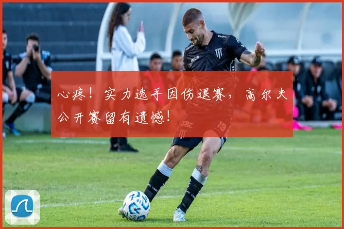心疼!实力选手因伤退赛,高尔夫公开赛留有遗憾!