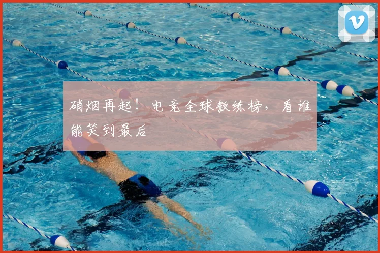 硝烟再起！电竞全球教练榜，看谁能笑到最后